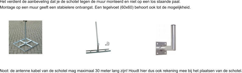 Het verdient de aanbeveling dat je de schotel tegen de muur monteerd en niet op een los staande paal.  Montage op een muur geeft een stabielere ontvangst. Een tegelvoet (60x60) behoort ook tot de mogelijkheid.           Noot: de antenne kabel van de schotel mag maximaal 30 meter lang zijn! Houdt hier dus ook rekening mee bij het plaatsen van de schotel.